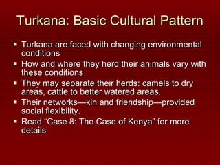 Turkana: Basic Cultural Pattern Turkana are faced with changing environmental conditions How and where they herd their animals vary with these conditions They may separate their herds: camels to dry areas, cattle to better watered areas. Their networks—kin and friendship—provided social flexibility. Read “Case 8: The Case of Kenya” for more details 