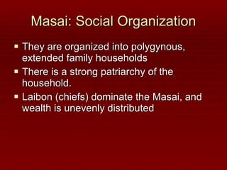 Masai: Social Organization They are organized into polygynous, extended family households There is a strong patriarchy of the household. Laibon (chiefs) dominate the Masai, and wealth is unevenly distributed 