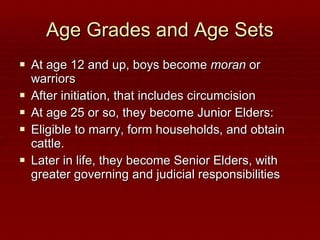 Age Grades and Age Sets At age 12 and up, boys become  moran  or warriors After initiation, that includes circumcision At age 25 or so, they become Junior Elders:  Eligible to marry, form households, and obtain cattle. Later in life, they become Senior Elders, with greater governing and judicial responsibilities 
