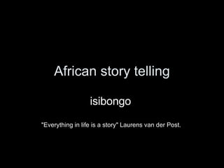 African story telling isibongo  &quot;Everything in life is a story&quot; Laurens van der Post.  
