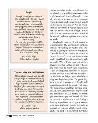 100 AfricAn TrAdiTionAl religion
The	Magician	and	the	Sorcerer
Although in the broadest sense the field
of magic might be said to include sorcery
. . . for the sake of simplicity we shall call
magic that which is intended to have
beneficial effects, and sorcery that which
is intended to do harm. The magician
mainly serves the community; he or she
performs rites to promote fertility and
avert misfortune. The sorcerer on the
other hand is employed privately, serving
one person in order to harm the enemy.
(In Ladislas Segy,
African Sculpture Speaks.)
are born witches. In the case of hereditary
witchcraft it is possible for someone to be
a witch and not know it, although eventu-
ally the witch notices his or her powers.
These powers can be used to cast a spell
and do harm to someone. Not all witch-
craft is hereditary, however. People also
feel that witchcraft can be “caught” like an
infection, or that someone who wants to
be a witch can buy the power from anoth-
er witch.
Witchcraft causes evil and unrest in
a community. The community fights its
influence by calling on healers who spe-
cialize in curing the effects of witchcraft.
These healers have come to be known as
“witch doctors,” a term that is often mis-
understood both in Africa and in the wid-
er world. Witch doctors are not witches
themselves. That is, they are not evil peo-
ple who want to harm their neighbors.
They are respected members of society
whose function is not to harm but to heal.
A witch doctor helps those who believe
they have been bewitched. The possibility
of witchcraft is everywhere. People seek
protection against it in a variety of ways.
On the personal level they may use amu-
lets, charms, or talismans to help ward off
the presence of evil. A hunter, for exam-
ple, may wear a piece of a tooth of a lion
as protection against witchcraft during a
hunting expedition. A pregnant woman
may wear a talisman around her waist to
protect her unborn child against witch-
craft. The head of a household may hang
Magic
In magic certain gestures, words, or
acts, separately or together, are believed
to invoke the direct assistance of
supernatural powers in human affairs
or to give people control over the secret
powers of Nature. In another sense magic
may be defined as the art of living in
intimate union with Nature and sharing
and using its secrets through
ritual or “doing.”
The profession of magician is held in
esteem. It is passed on from father to son.
As priest the magician promoted the
welfare of the community; as medicine
man he healed the ailing.
(In Ladislas Segy,
African Sculpture Speaks.)
 