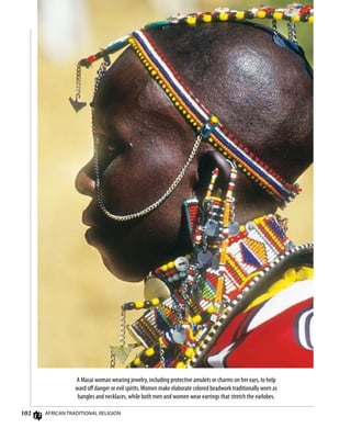 102 African Traditional Religion
A Masai woman wearing jewelry, including protective amulets or charms on her ears, to help
ward off danger or evil spirits.Women make elaborate colored beadwork traditionally worn as
bangles and necklaces, while both men and women wear earrings that stretch the earlobes.
 