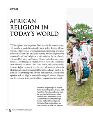 104 African Traditional Religion
AFRICAN
RELIGION IN
TODAY’S WORLD
Throughout history people from outside the African conti-
nent have tended to misunderstand and to dismiss African
religion, often because of stereotyping and prejudice. One clear
indicationofthisisthatuntilquiterecentlyAfricanreligionswere
not considered “true” religions, not included on the list of world
religions. Only lately has African religion received serious recog-
nition as a world religion. The followers of Islam who established
their influence on Africa’s east coast in the 10th century called
Africans kaffirs, or unbelievers. In the 15th century, when the
Christians arrived, they accepted the term, and even went so far
as to call the entire region Kaffraria. The idea that Africans were
a people with no religion was widely accepted. African religious
practices became known as fetishism—superstition and magic.
CHAPTER 8
Celebrations at a gathering of the Nazareth
Baptist Church in Gingindlovu, KwaZulu–Natal,
South Africa.This indigenous Christian church
has more than 700,000 members in South
Africa.The church was founded in 1910 by
a Zulu healer, Isaiah Shembe, who sought
to infuse traditional African religion into
Christianity. African traditional dance and
music continue to be widely used in worship.
 