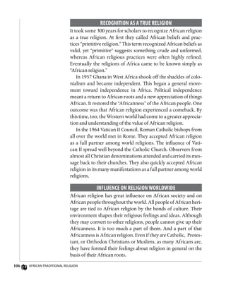 106 African Traditional Religion
Recognition as a True Religion
It took some 300 years for scholars to recognize African religion
as a true religion. At first they called African beliefs and prac-
tices “primitive religion.” This term recognized African beliefs as
valid, yet “primitive” suggests something crude and unformed,
whereas African religious practices were often highly refined.
Eventually the religions of Africa came to be known simply as
“African religion.”
In 1957 Ghana in West Africa shook off the shackles of colo-
nialism and became independent. This began a general move-
ment toward independence in Africa. Political independence
meant a return to African roots and a new appreciation of things
African. It restored the “Africanness” of the African people. One
outcome was that African religion experienced a comeback. By
this time, too, the Western world had come to a greater apprecia-
tion and understanding of the value of African religion.
In the 1964 Vatican II Council, Roman Catholic bishops from
all over the world met in Rome. They accepted African religion
as a full partner among world religions. The influence of Vati-
can II spread well beyond the Catholic Church. Observers from
almost all Christian denominations attended and carried its mes-
sage back to their churches. They also quickly accepted African
religion in its many manifestations as a full partner among world
religions.
Influence on Religion Worldwide
African religion has great influence on African society and on
African people throughout the world. All people of African heri-
tage are tied to African religion by the bonds of culture. Their
environment shapes their religious feelings and ideas. Although
they may convert to other religions, people cannot give up their
Africanness. It is too much a part of them. And a part of that
Africanness is African religion. Even if they are Catholic, Protes-
tant, or Orthodox Christians or Muslims, as many Africans are,
they have formed their feelings about religion in general on the
basis of their African roots.
 