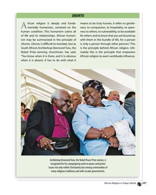 10
UBUNTU
African religion is deeply and funda-
mentally humanistic, centered on the
human condition. This humanism colors all
of life and its relationships. African human-
ism may be summarized in the principle of
Ubuntu. Ubuntu is diﬃcult to translate, but as
South Africa’s Archbishop desmond Tutu, the
nobel Prize–winning churchman, has said,
“You know when it is there, and it is obvious
when it is absent. it has to do with what it
means to be truly human, it refers to gentle-
ness, to compassion, to hospitality, to open-
ness to others, to vulnerability, to be available
for others and to know that you are bound up
with them in the bundle of life, for a person
is only a person through other persons.” This
is the principle behind African religion. Ulti-
mately this is the principle that empowers
African religion to exert worldwide inﬂuence.
Archbishop DesmondTutu, the Nobel Peace Prize winner, is
recognized for his campaigning work on peace and justice
issues not only within Christianity but among communities of
many religious traditions and with secular governments.
African religion in Today’s World
 