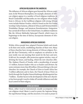 109
African Religion in the Americas
The influence of African religion goes beyond the African conti-
nent. In the Western Hemisphere, for example, elements of Afri-
can religion appear in a number of local religious traditions. In
Brazil Candomblé and Macumba are two religions whose back-
bone is African. In the Caribbean religions with strong African
roots include Haitian Voodoo, which is based on the Fon Vodun
worship;CubanSanteria,ablendofAfricanandChristianbeliefs;
Trinidadian Shango; and Jamaican Rastafarianism. Emigration
has carried all of these to the United States. In addition traditions
like the African Methodist Episcopal Church, which traces its
beginnings to the time of slavery, incorporate elements of Afri-
can religion.
Indigenous African Churches
Within Africa people have adapted Christian beliefs and rituals
to fit their own needs, establishing churches of their own. Many
of these churches have strong elements of African religion. Peo-
ple felt that Christianity, with its emphasis on salvation in the
next world, was not meeting their needs for the here and now.
It did not, for example, offer protection against witches, ways of
divining the future, and healing, which the new churches offer.
The Aladura Church of Yoruba, with a membership of around
1.5 million, features leaders who act as healers and diviners. By
some estimates more than 80 million Africans belong to the new
churches; for example, the Church of Zion in South Africa has
5 million adherents and in Zaire, the Church of Jesus Christ on
Earth through the Prophet Simon Kimbangu (Kimbanguists) has
7 million. Another factor in the development of the new church-
es has been people’s need to shake off outside influences and take
local control of their religion.
African Music
Music, either vocal or instrumental, usually accompanies Afri-
can religious ritual. Music is used to praise the Supreme Being,
the superhuman beings, and the ancestors. It is used as prayer in
African Religion in Today’s World
 