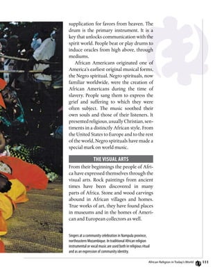 111
Singers at a community celebration in Nampula province,
northeastern Mozambique. In traditional African religion
instrumental or vocal music are used both in religious ritual
and as an expression of community identity.
supplication for favors from heaven. The
drum is the primary instrument. It is a
key that unlocks communication with the
spirit world. People beat or play drums to
induce oracles from high above, through
mediums.
African Americans originated one of
America’s earliest original musical forms,
the Negro spiritual. Negro spirituals, now
familiar worldwide, were the creation of
African Americans during the time of
slavery. People sang them to express the
grief and suffering to which they were
often subject. The music soothed their
own souls and those of their listeners. It
presentedreligious,usuallyChristian,sen-
timents in a distinctly African style. From
the United States to Europe and to the rest
of the world, Negro spirituals have made a
special mark on world music.
The Visual Arts
From their beginnings the people of Afri-
ca have expressed themselves through the
visual arts. Rock paintings from ancient
times have been discovered in many
parts of Africa. Stone and wood carvings
abound in African villages and homes.
True works of art, they have found places
in museums and in the homes of Ameri-
can and European collectors as well.
African Religion in Today’s World
 