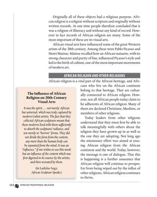 112 AfricAn TrAdiTionAl religion
Originally all of these objects had a religious purpose. Afri-
can religion is a religion without scripture and originally without
written records. At one time people therefore concluded that it
was a religion of illiteracy and without any kind of record. How-
ever in fact records of African religion are many. Some of the
most important of these are its visual arts.
African visual arts have influenced some of the great Western
artists of the 20th century. Among these were Pablo Picasso and
Henri Matisse. Matisse recalled how an African statuette, with its
strong character and purity of line, influenced Picasso’s style and
led to the birth of cubism, one of the most important movements
of modern art.
AfRiCAn RELigion AnD oThER RELigions
African religion is a vital part of the African heritage, and Afri-
cans who live on the African continent
belong to that heritage. They are cultur-
ally connected to African religion. How-
ever, not all African people today claim to
be adherents of African religion. Many of
them are declared Christians, Muslims, or
members of other religions.
Today leaders from other religions
understand that they must first be able to
talk meaningfully with others about the
religion they have grown up in as well as
the one they are adopting. Not long ago
the missionary effort was aimed at eras-
ing African religion from the African
continent and the world. Today, however,
the message is one of dialogue. That this
is happening is a further assurance that
African religion will continue to prosper.
Far from being wiped out by the influx of
other religions, African religion continues
to thrive.
The	Inﬂ	uence	of	African	
Religion	on	20th-Century	
Visual	Arts
It was the spirit . . . not merely African
but universal, which was truly captured by
modern Cubist artists. The fact that they
collected African sculptures meant that
these moderns lived with them sufficiently
to absorb the sculptures’ radiance, and
not merely to “borrow” forms. They did
not divide the form from the content,
any more than the human body can
be separated from the mind. It was an
“inﬂuence,” if one wishes to use this word;
but an inﬂuence of the content which was
first digested in its essence by the artists,
and then recreated by them.
(In Ladislas Segy,
African Sculpture Speaks.)
 