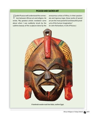 113
PiCAsso AnD sACRED ART
PabloPicassowellunderstoodtheconnec-
tion between African art and religion. He
wrote, “My greatest artistic revelation came
about when i was suddenly struck by the
sublime beauty of the sculpture done by the
anonymous artists of Africa. in their passion-
ate and rigorous logic, these works of sacred
art are the most powerful and beautiful prod-
ucts of the human imagination.”
(in John richardson, A Life of Picasso.)
A handmade wooden mask from Nubia, southern Egypt.
African religion in Today’s World
 