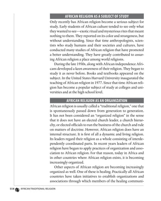 114 African Traditional Religion
African Religion as a Subject of Study
Only recently has African religion become a serious subject for
study. Early students of African culture tended to see only what
they wanted to see—exotic ritual and mysterious rites that meant
nothing to them. They reported on its color and strangeness, but
without understanding. Since that time anthropologists, scien-
tists who study humans and their societies and cultures, have
conducted many studies of African religion that have promoted
a better understanding. They have greatly contributed to assur-
ing African religion a place among world religions.
During the late 1950s, along with African independence Afri-
cans developed a keen awareness of their religion. They began to
study it as never before. Books and textbooks appeared on the
subject. In the United States Harvard University inaugurated the
teaching of African religion in 1977. Since that time African reli-
gion has become a popular subject of study at colleges and uni-
versities and at the high school level.
African Religion as an Organization
African religion is usually called a “traditional religion,” one that
is spontaneously passed down from generation to generation.
It has not been considered an “organized religion” in the sense
that it does not have an elected church leader, a church hierar-
chy, or elected officials to run the business of the church and rule
on matters of doctrine. However, African religion does have an
internal structure. It is first of all a dynamic and living religion.
Its leaders regard their religion as a whole consisting of interde-
pendently coordinated parts. In recent years leaders of African
religion have begun to apply practices of organization and asso-
ciation to African religion. For that reason, today in Africa and
in other countries where African religion exists, it is becoming
increasingly organized.
Other aspects of African religion are becoming increasingly
organized as well. One of these is healing. Practically all African
countries have taken initiatives to establish organizations and
associations through which members of the healing communi-
 