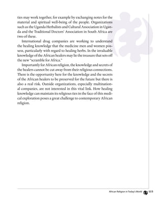 ties may work together, for example by exchanging notes for the
material and spiritual well-being of the people. Organizations
such as the Uganda Herbalists and Cultural Association in Ugan-
da and the Traditional Doctors’ Association in South Africa are
two of these.
International drug companies are working to understand
the healing knowledge that the medicine men and women pos-
sess, particularly with regard to healing herbs. In the invaluable
knowledge of the African healers may lie the treasure that sets off
the new “scramble for Africa.”
Importantly for African religion, the knowledge and secrets of
the healers cannot be cut away from their religious connections.
There is the opportunity here for the knowledge and the secrets
of the African healers to be preserved for the future but there is
also a real risk. Outside organizations, especially multination-
al companies, are not interested in this vital link. How healing
knowledge can maintain its religious ties in the face of this medi-
cal exploration poses a great challenge to contemporary African
religion.
African Religion in Today’s World 115
 