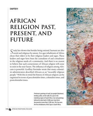 116 African Traditional Religion
CHAPTER 9
AFRICAN
RELIGION PAST,
PRESENT, AND
FUTURE
Study has shown that besides being rational, humans are also
social and religious by nature. For ages inhabitants of Africa
chose their elders to be their religious leaders and sages. These
leaders and sages have been the custodians of and consultants
to the religious needs of a community. And there is no reason
to believe that such cornerstones of African religion will cease
to exist in the near future. The influence of religion among Afri-
cans is powerful. Geoffrey Parrinder wrote that many colonial-
ist administrators described Africans as an “incurably religious
people.” With this in mind the history of African religion can be
organized in terms of precolonialist times, colonialist times, and
postcolonialist times.
Prehistoric paintings of early San people (Bushmen)
herding cattle, on the walls of a cave in the
Cederberg region of South Africa. San rock paintings
believed to date back 25,000 years have been
discovered at more than 2,500 sites.The San were
the first inhabitants of the Cape in South Africa.
 