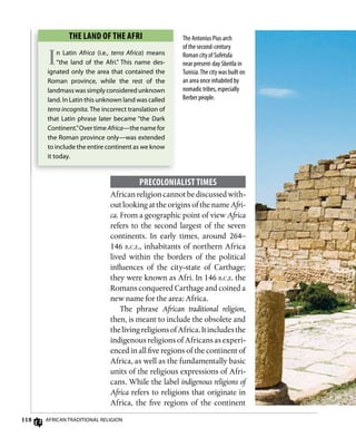 118 AfricAn TrAdiTionAl religion
ThE LAnD of ThE AfRi
In latin Africa (i.e., terra Africa) means
“the land of the Afri.” This name des-
ignated only the area that contained the
roman province, while the rest of the
landmasswassimplyconsideredunknown
land. in latin this unknown land was called
terra incognita. The incorrect translation of
that latin phrase later became “the dark
continent.”over time Africa—the name for
the roman province only—was extended
to include the entire continent as we know
it today.
The Antonius Pius arch
of the second-century
Roman city of Sufetula
near present-day Sbeitla in
Tunisia.The city was built on
an area once inhabited by
nomadic tribes, especially
Berber people.
PRECoLoniALisT TimEs
Africanreligioncannotbediscussedwith-
out looking at the origins ofthe nameAfri-
ca. From a geographic point of view Africa
refers to the second largest of the seven
continents. In early times, around 264–
146 b.c.e., inhabitants of northern Africa
lived within the borders of the political
influences of the city-state of Carthage;
they were known as Afri. In 146 b.c.e. the
Romans conquered Carthage and coined a
new name for the area: Africa.
The phrase African traditional religion,
then, is meant to include the obsolete and
thelivingreligionsofAfrica.Itincludesthe
indigenous religions of Africans as experi-
enced in all five regions of the continent of
Africa, as well as the fundamentally basic
units of the religious expressions of Afri-
cans. While the label indigenous religions of
Africa refers to religions that originate in
Africa, the five regions of the continent
 