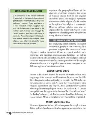 120 AfricAn TrAdiTionAl religion
represent the geographical bases of the
diversity of African ethnicity. We speak
of African religion both in the singular
and in the plural. The singular represents
the oneness of the religion of Africa as far
as the spirit of the religion is concerned.
However African religion can also be
expressed in the plural with respect to the
expressions of the religion of Africa by the
many African ethnicities.
oLD AnD nEw AfRiCAn RELigion
For a very long time before the colonialist
occupation, people in sub-Saharan Africa
practiced religion. The existence of those
religions is evident in ancient African art—particularly in rock
engravings and paintings, sculptures, and buildings—as well as
in the traditions of African folklore. Both artistic objects and oral
traditions were created to reflect the religious fabric of the people
who created them. It is helpful to look at some examples in the
different regions of sub-Saharan Africa.
AnCiEnT EAsTERn AfRiCA
Eastern Africa is not known for ancient artworks such as rock
engravings. It is, however, well known as the source of the Nile
River. Peoples from Burundi to Egypt consider the Nile to be the
personification of a river god. As such, they regard the river with
religious admiration and respect. Also, contemporary eastern
African paleoanthropologists such as Dr. Richard E. F. Leakey
have publicized the region as the home of the “East African Man.”
Dr. Leakey’s discovery of this important fossil has led many to
regard eastern Africa as the place where humankind originated.
AnCiEnT souTHERn AfRiCA
African religion in southern Africa is expressed through oral tra-
dition and art. Southern Africa has ages-old art records in the
oBsoLETE AfRiCAn RELigions
In some areas of the African continent,
especially in the north, indigenous reli-
gions became obsolete because they were
no longer practiced. egypt was home to
a now-outdated ancient egyptian reli-
gion; the Berber religion was found in the
northern part of Africa, west of egypt; the
cushite religion was practiced south of
egypt; the Aksumite religion in the south-
east area of present-day ethiopia. These
religions have fallen into disuse for many
centuries and are now obsolete.
 