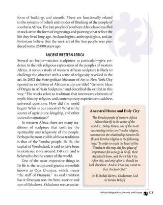 121
form of buildings and utensils. These are functionally related
to the systems of beliefs and modes of thinking of the people of
southern Africa. The San people of southern Africa have excelled
in rock art in the form of engravings and paintings that reflect the
life they lived long ago. Archaeologists, anthropologists, and art
historians believe that the rock art of the San people was pro-
duced some 25,000 years ago.
AnCiEnT wEsTERn AfRiCA
Several art forms—ancient sculptures in particular—give evi-
dence to the rich religious expressions of the peoples of western
Africa. A serious study of western African sculpture is likely to
challenge the observer with a sense of religiosity revealed in the
art. In 2002 the Metropolitan Museum of Art in New York City
opened an exhibition of African sculpture titled “Genesis: Ideas
of Origin in African Sculpture,” and described the exhibit in this
way: “The works relate to traditions that interweave elements of
myth, history, religion, and contemporary experience to address
universal questions: How did the world
begin? What is our ancestry? What is the
source of agriculture, kingship, and other
societal institutions?”
In western Africa there are many tra-
ditions of sculpture that enshrine the
spirituality and religiosity of the people.
Perhapsthemostvisibleofthosetraditions
is that of the Yoruba people. Ile Ife, the
capital of Yorubaland, is said to have been
in existence since around 350 b.c.e. and is
believed to be the center of the world.
One of the most impressive things in
Ile Ife is the sculptured granite monolith
known as Opa Oranyan, which means
“the staff of Oranyan.” As oral tradition
has it Oranyan was the hero warrior and
son of Oduduwa. Oduduwa was associat-
Ancestral	Home	and	Holy	City
The Yoruba people of western Africa
believe that Ife is the center of the
world. E. Bolaji Idowu, one of the most
outstanding writers on Yoruba religion,
summarizes the relationship between Ile
Ife and Yoruba religion in the following
way: “In order to reach the heart of the
Yoruba in this way, the first place of
importance for us to go is Ile Ife, their
Ancestral Home, and their Holy City.
After this, and only after it, should we
look elsewhere. And so let us pay a visit to
that Ancient City!”
(In E. Bolaji Idowu, Olodumare: God
in Yoruba Belief.)
African religion Past, Present, and future
 