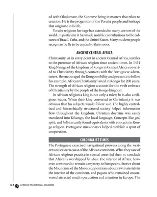 122 African Traditional Religion
ed with Olodumare, the Supreme Being in matters that relate to
creation. He is the progenitor of the Yoruba people and heritage
that originate in Ile Ife.
Yoruba religious heritage has extended to many corners of the
world. In particular it has made notable contributions to the cul-
tures of Brazil, Cuba, and the United States. Many modern people
recognize Ile Ife to be central to their roots.
Ancient Central Africa
Christianity, at its entry point in ancient Central Africa, testifies
to the presence of African religion since ancient times. In 1491
King Nzinga of the kingdom of Kongo in Central Africa convert-
ed to Christianity through contacts with the Portuguese adven-
turers. He encouraged the Kongo nobility and peasants to follow
his example. African Christianity lasted in Kongo for 200 years.
The strength of African religion accounts for the swift embrace
of Christianity by the people of the Kongo kingdom.
In African religion a king is not only a ruler; he is also a reli-
gious leader. When their king converted to Christianity it was
obvious that his subjects would follow suit. The highly central-
ized and hierarchically structured society helped information
flow throughout the kingdom. Christian doctrine was easily
translated into Kikongo, the local language. Concepts like god,
spirit, and holiness easily found equivalents with concepts in Kon-
go religion. Portuguese missionaries helped establish a spirit of
cooperation.
Colonialist Times
The Portuguese exercised navigational prowess along the west-
ern and eastern coast of the African continent. What they saw of
African religious practice in coastal areas led them to conclude
that Africans worshipped fetishes. The interior of Africa, how-
ever, continued to remain a mystery to Europeans. Stories about
the Mountains of the Moon, suppositions about raw materials in
the interior of the continent, and pagans who remained uncon-
verted attracted much speculation and attention in Europe. The
 