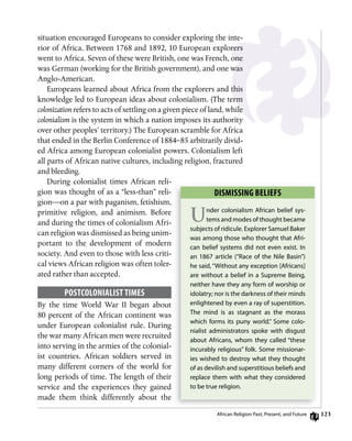 123
situation encouraged Europeans to consider exploring the inte-
rior of Africa. Between 1768 and 1892, 10 European explorers
went to Africa. Seven of these were British, one was French, one
was German (working for the British government), and one was
Anglo-American.
Europeans learned about Africa from the explorers and this
knowledge led to European ideas about colonialism. (The term
colonization refers to acts of settling on a given piece of land, while
colonialism is the system in which a nation imposes its authority
over other peoples’ territory.) The European scramble for Africa
that ended in the Berlin Conference of 1884–85 arbitrarily divid-
ed Africa among European colonialist powers. Colonialism left
all parts of African native cultures, including religion, fractured
and bleeding.
During colonialist times African reli-
gion was thought of as a “less-than” reli-
gion—on a par with paganism, fetishism,
primitive religion, and animism. Before
and during the times of colonialism Afri-
can religion was dismissed as being unim-
portant to the development of modern
society. And even to those with less criti-
cal views African religion was often toler-
ated rather than accepted.
PosTCoLoniALisT TimEs
By the time World War II began about
80 percent of the African continent was
under European colonialist rule. During
the war many African men were recruited
into serving in the armies of the colonial-
ist countries. African soldiers served in
many different corners of the world for
long periods of time. The length of their
service and the experiences they gained
made them think differently about the
Dismissing BELiEfs
Under colonialism African belief sys-
tems and modes of thought became
subjects of ridicule. explorer Samuel Baker
was among those who thought that Afri-
can belief systems did not even exist. in
an 1867 article (“race of the nile Basin”)
he said, “Without any exception [Africans]
are without a belief in a Supreme Being,
neither have they any form of worship or
idolatry; nor is the darkness of their minds
enlightened by even a ray of superstition.
The mind is as stagnant as the morass
which forms its puny world.” Some colo-
nialist administrators spoke with disgust
about Africans, whom they called “these
incurably religious” folk. Some missionar-
ies wished to destroy what they thought
of as devilish and superstitious beliefs and
replace them with what they considered
to be true religion.
African religion Past, Present, and future
 