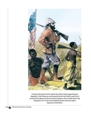 124 African Traditional Religion
A drawing of the Anglo-American explorer Henry Morton Stanley approaching Lake
Tanganyika. In 1869 Stanley was commissioned by the New York Herald to search for the
missing Scottish explorer and missionary David Livingstone, whom he finally found at Lake
Tanganyika in 1871. In the years that followed Stanley continued to explore
large areas of Central Africa.
 