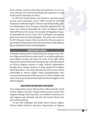 125
future of their countries when they returned home. As war vet-
erans Africans now had the knowledge and experience to work
for the end of colonialism in Africa.
In 1945 the United Nations was formed to promote peace,
security, and cooperation, and in 1948 it issued the Universal
Declaration of Human Rights. Africans started demanding polit-
ical independence from European colonialist administrators. In
some cases Africans demanded the return of religious objects
that had been sent to Europe. For example, the Baganda in Ugan-
da demanded the return of the relics of Kibuuka, the Buganda
god of war, from the United Kingdom. The relics were returned.
In 1957 Ghana in western Africa was the first African country to
gain political independence from the government of Her Majesty
Queen Elizabeth II of the United Kingdom.
Independent Africa
Colonialist administrators and missionaries had put many Afri-
can religious practitioners under watch. As a result people prac-
ticed religion secretly and under the cover of the night. Many
Africans practiced Christianity during the day while they attend-
ed African religious sessions at night. Political independence
brought about change, however. It made people feel confident
about themselves—not only politically, but also in terms of their
relationship to African religion. Many postindependent Afri-
can governments protected the practices of African religion and
many African governments have declared African religions to be
official religions.
Education and Renewed Confidence
Since independence many Africans have rediscovered the worth
of their religion and have stopped feeling insecure about their
religious heritage. Such insecurity was instilled in them by out-
side religious and colonialist rule that had viewed African reli-
gion as being inferior.
To deal with challenges and doubts about African religion,
African leaders looked to education. Departments of religious
African Religion Past, Present, and Future
 