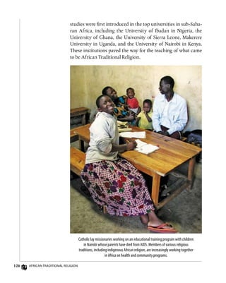 126 African Traditional Religion
studies were first introduced in the top universities in sub-Saha-
ran Africa, including the University of Ibadan in Nigeria, the
University of Ghana, the University of Sierra Leone, Makerere
University in Uganda, and the University of Nairobi in Kenya.
These institutions paved the way for the teaching of what came
to be African Traditional Religion.
Catholic lay missionaries working on an educational training program with children
in Nairobi whose parents have died from AIDS. Members of various religious
traditions, including indigenous African religion, are increasingly working together
in Africa on health and community programs.
 