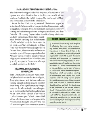 12
islAM And CHRisTiAniTy in indEPEndEnT AfRiCA
The first outside religion to find its way into Africa south of the
equator was Islam. Muslims first arrived in eastern Africa from
southern Arabia in the eighth century. The newly arrived Mus-
lims considered Africans to be unbelievers.
From the late 15th century onward Christianity began to
arrive in sub-Saharan Africa. Long established in countries such
as Egypt and Ethiopia, it was the European journeys of discovery
starting with the Portuguese that brought Catholicism, and then
from the 17th century Protestantism, to Africa. Many missionar-
ies, both Catholic and Protestant, regard-
ed as devilish anything that had elements
of African belief. As John Baur states in
his book 2000 Years of Christianity in Africa:
“This was due to two misconceptions: on
the one hand, there was the unfortunate
but quite general European prejudice that
Africans were a primitive people without
religion; on the other hand it had become
generally accepted in Europe that all mag-
ic and all spirits were devilish.”
TolERAnCE, undERsTAnding,
And diAloguE
Both Christianity and Islam were essen-
tiallyhostiletotraditionalAfricanreligion,
destroying statues and shrines and over-
turning ancient customs as devil worship
or as being of no significance any longer.
In recent decades attitudes have changed,
ledinparticularbythetheologicalchanges
within the Catholic Church after Vatican
II, which encouraged Catholics to see God
within all religions; and by changes within
Protestantism brought about by the rise
of the anti-imperialism movement associ-
PRiEsT, hEALER, AnD DoCToR
In addition to the many local religious
oﬃciants, there are many outstand-
ing healers and priests of international
importance in Africa. one of them is dr.
erickV. A. gbodossou. He is an ob-gyn and
psychiatrist who holds a joint degree in
medicine and pharmacy. His experience
in traditional medicine goes back to child-
hood. At the age of two he was chosen to
be trained as a healer under the direction
of his grandfather and a team of elders.
dr. gbodossou is now a healer and priest.
His spiritual beliefs are based on a saying
by Hippocrates: “one cannot be a good
physician without being a good priest.”
He considers this to be the African ancient
ideal and one that a traditional healer
should not lose sight of. dr. gbodossou
is the president of ProMeTrA interna-
tional—the Association for the Promotion
of Traditional Medicine—in dakar, Sen-
egal. ceMeTrA—experimental center for
Traditional Medicine—is his medical and
research complex; it attracts professionals
from all over the world.
African religion Past, Present, and future
 