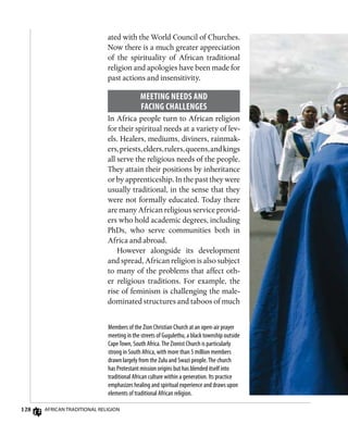 128 African Traditional Religion
Members of the Zion Christian Church at an open-air prayer
meeting in the streets of Gugulethu, a black township outside
CapeTown, South Africa.The Zionist Church is particularly
strong in South Africa, with more than 5 million members
drawn largely from the Zulu and Swazi people.The church
has Protestant mission origins but has blended itself into
traditional African culture within a generation. Its practice
emphasizes healing and spiritual experience and draws upon
elements of traditional African religion.
ated with the World Council of Churches.
Now there is a much greater appreciation
of the spirituality of African traditional
religion and apologies have been made for
past actions and insensitivity.
Meeting Needs and
Facing Challenges
In Africa people turn to African religion
for their spiritual needs at a variety of lev-
els. Healers, mediums, diviners, rainmak-
ers,priests,elders,rulers,queens,andkings
all serve the religious needs of the people.
They attain their positions by inheritance
or by apprenticeship. In the past they were
usually traditional, in the sense that they
were not formally educated. Today there
are many African religious service provid-
ers who hold academic degrees, including
PhDs, who serve communities both in
Africa and abroad.
However alongside its development
and spread, African religion is also subject
to many of the problems that affect oth-
er religious traditions. For example, the
rise of feminism is challenging the male-
dominated structures and taboos of much
 