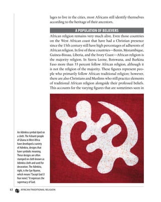 12 African Traditional Religion
An Adinkira symbol dyed on
a cloth.The Ashanti people
of Ghana inWest Africa
have developed a variety
of Adinkira, designs that
have symbolic meaning.
These designs are often
stamped on cloth known as
Adinkira cloth and used for
decoration.The Adinkira,
right, is the Gye Nyame,
which means“Except God (I
fear none).”It expresses the
supremacy of God.
lages to live in the cities, most Africans still identify themselves
according to the heritage of their ancestors.
A Population of Believers
African religion remains very much alive. Even those countries
on the West African coast that have had a Christian presence
since the 15th century still have high percentages of adherents of
African religion. In five of these countries—Benin, Mozambique,
Guinea-Bissau, Liberia, and the Ivory Coast—African religion is
the majority religion. In Sierra Leone, Botswana, and Burkina
Faso more than 33 percent follow African religion, although it
is not the religion of the majority. These figures represent peo-
ple who primarily follow African traditional religion; however,
there are also Christians and Muslims who still practice elements
of traditional African religion alongside their professed beliefs.
This accounts for the varying figures that are sometimes seen in
 