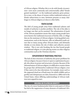 130 African Traditional Religion
of African religion. Whether this is to do with female circumci-
sion—now more commonly and controversially called “female
genital mutilation”—or the traditional authority given primar-
ily to men, or the abuse of women within traditional notions of
female subservience to men, feminism presents as many chal-
lenges to African religion as it does to other faiths.
Youth Culture
The drift of young people away from traditional cultures and
models of authority is another problem. The role of the elder is
no longer one that can be assumed. The urbanization of much
of the African population means that many young people have
never known the traditional structures of family, tribe, or village
that are the mainstays of African religion. Growing global com-
munications, such as the Internet, offer an influential youth cul-
ture that so many young urban Africans desire, and ultimately
shrinks or even denies the role of elders and collective ancient
wisdom. This is not only breaking the ties that bound people
to traditional religion, it is also placing strains on other religious
communities such as the Christian churches.
Exploitation of Traditional Practices
The lack of clear structures of authority also poses problems for
African religion, because it leaves it open to exploitation by peo-
ple who abuse its power and structures of power. Because of the
informalnatureofAfricanreligion,itisdifficulttocounterclaims
by groups that call themselves traditional African religion, even
if they seem to be clear aberrations. For example, issues such as
the supposed ritual use of bush meat, for which wildlife such as
gorillas and chimpanzees are slain, featured in a 2006 trial in the
United States, where differing understandings of African tradi-
tion were argued in court.
Holding on to African Identity
The rise of a more fundamentalist Islam in some parts of Africa
has led to the suppression of many elements of traditional Afri-
 