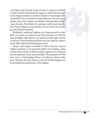 131
can religion that formerly found a home or at least an umbrella
in Islam. Within Christianity the degree to which African tradi-
tional religion maintains a distinct identity is increasingly look-
ing doubtful. The same Westernizing influences that turn young
people away from tradition are likewise affecting these indige-
nous churches. Nevertheless it is perhaps within such churches
that African religion can best hold on in areas where it is no lon-
ger the dominant tradition.
Worldwide, traditional religions are losing ground to other
faiths or simply to secularism and Westernization. In 1993 the
State of Religion Atlas (Simon and Schuster) listed eight African
countries in which traditional beliefs were the majority religion.
By the 2007 edition this had dropped to five.
Despite some degree of decline in Africa, however, African
religion continues to be practiced widely and is finding a place
outside Africa. Priests of African religion appear to be in demand
for their spiritual service internationally. The popularity of Web
sites such as “Outstanding Priests of Traditional African Reli-
gion” indicates that the Americas and the United Kingdom are
increasingly becoming homes of the religion.
African Religion Past, Present, and Future
 