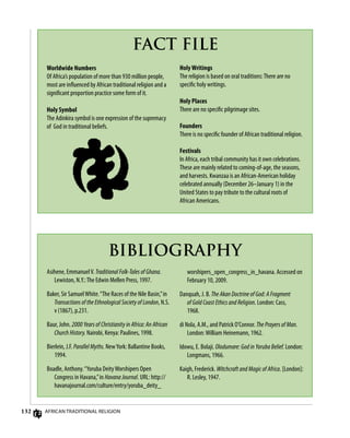 132
FACT FILE
Worldwide Numbers
Of Africa’s population of more than 930 million people,
most are influenced by African traditional religion and a
significant proportion practice some form of it.
Holy Symbol
The Adinkira symbol is one expression of the supremacy
of God in traditional beliefs.
Asihene, EmmanuelV. Traditional Folk-Tales of Ghana.
Lewiston, N.Y.:The Edwin Mellen Press, 1997.
Baker, Sir SamuelWhite.“The Races of the Nile Basin,”in
Transactions of the Ethnological Society of London, N.S.
v (1867), p.231.
Baur, John. 2000 Years of Christianity in Africa: An African
Church History. Nairobi, Kenya: Paulines, 1998.
Bierlein, J.F. Parallel Myths. NewYork: Ballantine Books,
1994.
Boadle, Anthony.“Yoruba DeityWorshipers Open
Congress in Havana,”in Havana Journal. URL: http://
havanajournal.com/culture/entry/yoruba_deity_
BIBLIOGRAPHY
worshipers_open_congress_in_havana. Accessed on
February 10, 2009.
Danquah, J. B. The Akan Doctrine of God: A Fragment
of Gold Coast Ethics and Religion. London: Cass,
1968.
di Nola, A.M., and Patrick O’Connor. The Prayers of Man.
London:William Heinemann, 1962.
Idowu, E. Bolaji. Olodumare: God in Yoruba Belief. London:
Longmans, 1966.
Kaigh, Frederick. Witchcraft and Magic of Africa. [London]:
R. Lesley, 1947.
African Traditional Religion
Holy Writings
The religion is based on oral traditions:There are no
specific holy writings.
Holy Places
There are no specific pilgrimage sites.
Founders
There is no specific founder of African traditional religion.
Festivals
In Africa, each tribal community has it own celebrations.
These are mainly related to coming-of-age, the seasons,
and harvests. Kwanzaa is an African-American holiday
celebrated annually (December 26–January 1) in the
United States to pay tribute to the cultural roots of
African Americans.
 