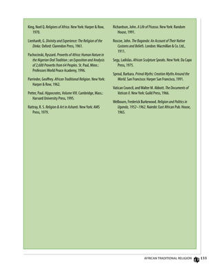 133
King, Noel Q. Religions of Africa. NewYork: Harper  Row,
1970.
Lienhardt, G. Divinity and Experience: The Religion of the
Dinka. Oxford: Clarendon Press, 1961.
Pachocinski, Ryszard. Proverbs of Africa: Human Nature in
the Nigerian Oral Tradition ; an Exposition and Analysis
of 2,600 Proverbs from 64 Peoples. St. Paul, Minn.:
ProfessorsWorld Peace Academy, 1996.
Parrinder, Geoffrey. African Traditional Religion. NewYork:
Harper  Row, 1962.
Potter, Paul. Hippocrates, Volume VIII. Cambridge, Mass.:
Harvard University Press, 1995.
Rattray, R. S. Religion  Art in Ashanti. NewYork: AMS
Press, 1979.
Richardson, John. A Life of Picasso. NewYork: Random
House, 1991.
Roscoe, John. The Baganda: An Account of Their Native
Customs and Beliefs. London: Macmillan  Co. Ltd.,
1911.
Segy, Ladislas. African Sculpture Speaks. NewYork: Da Capo
Press, 1975.
Sproul, Barbara. Primal Myths: Creation Myths Around the
World. San Francisco: Harper San Francisco, 1991.
Vatican Council, andWalter M. Abbott. The Documents of
Vatican II. NewYork: Guild Press, 1966.
Welbourn, Frederick Burkewood. Religion and Politics in
Uganda, 1952–1962. Nairobi: East African Pub. House,
1965.
African Traditional Religion
 