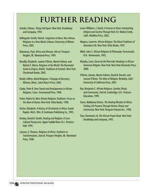 134 African Traditional Religion
FURTHER READING
Achebe, Chinua. Things Fall Apart. NewYork: Doubleday
and Company, 1994.
Bellegarde-Smith, Patrick. Fragments of Bone: Neo-African
Religions in a New World. Urbana: University of Illinois
Press, 2005.
Bohannan, Paul. Africa and Africans, 4th ed. Prospect
Heights, Ill.:Waveland Press, 1999.
Breuilly, Elizabeth, Joanne O’Brien, Martin Palmer, and
Martin E. Marty. Religions of the World: The Illustrated
Guide to Origins, Beliefs, Traditions  Festivals. NewYork:
Checkmark Books, 2005.
Brodd, Jeffrey. World Religions: A Voyage of Discovery.
Winona, Minn.: Saint Mary’s Press, 2003.
Clarke, Peter B. New Trends and Developments in African
Religions. Conn.: Greenwood Press, 1998.
Fisher, Robert B. West African Religions Traditions: Focus on
the Akan of Ghana. NewYork: Orbis Books, 1998.
Isichei, Elizabeth. A History of Christianity in Africa. Grand
Rapids, Mich.:Wm. B. Eerdmans Publishing Co., 1995.
Kinsley, David R. Health, Healing and Religion: A Cross
Cultural Perspective. Upper Saddle River, N.J.: Prentice
Hall, 1995.
Lawson, E.Thomas. Religions of Africa: Traditions in
Transformation, 2nd ed. Prospect Heights, Ill.:Waveland
Press, 1998.
Lewis-Williams, J. David. A Cosmos In Stone: Interpreting
Religion and Society Through Rock Art.Walnut Creek,
Calif.: AltaMira Press, 2002.
Magesa, Laurenti. African Religion: The Moral Traditions of
Abundant Life. NewYork: Orbis Books, 1997.
Mbiti, John S. African Religions  Philosophy. Portsmouth,
N.H.: Heinemann, 1992.
Murphy, Larry. Down by the Riverside: Readings in African
American Religion. NewYork: NewYork University Press,
2000.
O’Brien, Joanne, Martin Palmer, David B. Barrett, and
Joanne O’Brien. The Atlas of Religion. Berkeley, Calif.:
University of California Press, 2007.
Ray, Benjamin C. African Religions: Symbol, Ritual,
and Community, 2nd ed. Cambridge, U.K.: Pearson
Education, 1999.
Some, Malidoma Patrice. The Healing Wisdom of Africa:
Finding Life Purpose Through Nature, Ritual, and
Community. NewYork: Penguin Putnam Inc., 1998.
Tutu, Desmond, ed. The African Prayer Book. NewYork:
Doubleday and Company, 1995.
 