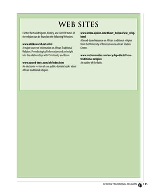 135
Further facts and figures, history, and current status of
the religion can be found on the followingWeb sites:
www.afrikaworld.net/afrel
A major source of information on AfricanTraditional
Religion. Provides topical information and an insight
into the relationships with Christianity and Islam.
www.sacred-texts.com/afr/index.htm
An electronic version of rare public-domain books about
African traditional religion.
www.africa.upenn.edu/About_African/ww_relig.
html
A broad-based resource on African traditional religion
from the University of Pennsylvania’s African Studies
Center.
www.nationmaster.com/encyclopedia/African-
traditional-religion
An outline of the faith.
WEB SITES
African Traditional Religion
 