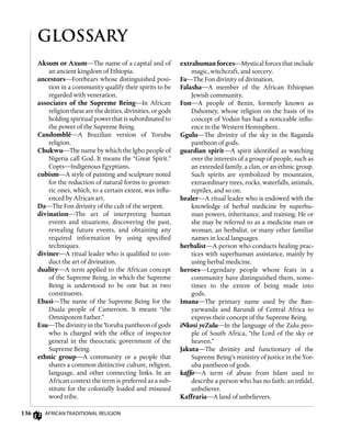 136 African Traditional Religion
GLOSSARY
extrahuman forces—Mystical forces that include
magic, witchcraft, and sorcery.
Fa—The Fon divinity of divination.
Falasha—A member of the African Ethiopian
Jewish community.
Fon—A people of Benin, formerly known as
Dahomey, whose religion on the basis of its
concept of Vodun has had a noticeable influ-
ence in the Western Hemisphere.
Ggulu—The divinity of the sky in the Baganda
pantheon of gods.
guardian spirit—A spirit identified as watching
over the interests of a group of people, such as
an extended family, a clan, or an ethnic group.
Such spirits are symbolized by mountains,
extraordinary trees, rocks, waterfalls, animals,
reptiles, and so on.
healer—A ritual leader who is endowed with the
knowledge of herbal medicine by superhu-
man powers, inheritance, and training. He or
she may be referred to as a medicine man or
woman, an herbalist, or many other familiar
names in local languages.
herbalist—A person who conducts healing prac-
tices with superhuman assistance, mainly by
using herbal medicine.
heroes—Legendary people whose feats in a
community have distinguished them, some-
times to the extent of being made into
gods.
Imana—The primary name used by the Ban-
yarwanda and Barundi of Central Africa to
express their concept of the Supreme Being.
iNkosi yeZulu—In the language of the Zulu peo-
ple of South Africa, “the Lord of the sky or
heaven.”
Jakuta—The divinity and functionary of the
Supreme Being’s ministry of justice in the Yor-
uba pantheon of gods.
kaffir—A term of abuse from Islam used to
describe a person who has no faith; an infidel,
unbeliever.
Kaffraria—A land of unbelievers.
Aksum or Axum—The name of a capital and of
an ancient kingdom of Ethiopia.
ancestors—Forebears whose distinguished posi-
tion in a community qualify their spirits to be
regarded with veneration.
associates of the Supreme Being—In African
religion these are the deities, divinities, or gods
holding spiritual power that is subordinated to
the power of the Supreme Being.
Candomblé—A Brazilian version of Yoruba
religion.
Chukwu—The name by which the Igbo people of
Nigeria call God. It means the “Great Spirit.”
Copts—Indigenous Egyptians.
cubism—A style of painting and sculpture noted
for the reduction of natural forms to geomet-
ric ones, which, to a certain extent, was influ-
enced by African art.
Da—The Fon divinity of the cult of the serpent.
divination—The art of interpreting human
events and situations, discovering the past,
revealing future events, and obtaining any
required information by using specified
techniques.
diviner—A ritual leader who is qualified to con-
duct the art of divination.
duality—A term applied to the African concept
of the Supreme Being, in which the Supreme
Being is understood to be one but in two
constituents.
Ebasi—The name of the Supreme Being for the
Duala people of Cameroon. It means “the
Omnipotent Father.”
Esu—The divinity in the Yoruba pantheon of gods
who is charged with the office of inspector
general in the theocratic government of the
Supreme Being.
ethnic group—A community or a people that
shares a common distinctive culture, religion,
language, and other connecting links. In an
African context the term is preferred as a sub-
stitute for the colonially loaded and misused
word tribe.
 