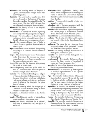 137
Katonda—The name by which the Baganda of
Uganda call the Supreme Being. It means “Cre-
ator,” “Originator.”
Kazooba—The name for God used by some Afri-
can peoples, such as the Bazinza of Tanzania,
Banyankore, and the Baganda of Uganda. The
name means “the Sun,” which is used here
metaphorically to mean the Supreme Being.
Kibuuka—The divinity of war in the Baganda
pantheon of gods.
Kiwanuka—The divinity of thunder, lightning,
and fertility in the Baganda pantheon of gods.
Kwanzaa—TheholidaybasedontheAfricanfirst-
fruits celebrations, intended to pay tribute to
the rich cultural roots of African Americans.
Kwoth—The name used by the Nuer of Sudan to
express their concept of the Supreme Being. It
means “spirit.”
Kyala—The name for the Supreme Being among
the Nyakyusa of Tanzania. It means “Owner of
all things.”
Legba—The divine trickster in the Fon religion.
Legba determines the fortunes and misfor-
tunes of people; he is the messenger between
the Supreme Being and other gods.
Leve—The name for the Supreme Being among
the Mende of Sierra Leone.
Leza—The primary name used by the Ambo and
Baila of Zambia to express their concept of the
Supreme Being. It means “Creator.”
Lubaale—The pantheon of the Baganda religion
of Uganda. Katonda, the Baganda name for the
Supreme Being, is not strictly part of Lubaale.
He is above Lubaale as the Creator and meta-
phorical father of the Balubaale, the plural
form of Lubaale.
Mabee—The name by which the Bulu people of
Cameroon call the Supreme Being. It means
“the One who bears the world.”
Macumba—A Brazilian version of the Yoruba
religion.
magic—The ability and practice of manipulating
mysterious forces for practical ends.
mangu—An innate substance in a person’s
body that is believed to carry the germ of
witchcraft.
Mawu-Lisa—The hyphenated divinity that
makes up the Fon pantheon of the sky gods.
Mawu is female and Lisa is male; together
they advance the work of creation initiated by
Nana-Buluku.
medium—A person who is capable of being pos-
sessed by a spirit.
mhondoro—Spirits that were associated with the
ruling dynasties of Great Zimbabwe.
Modimo—ThenamefortheSupremeBeingamong
the Tswana people of Botswana in Southern
Africa. It means “Greatest Ancestral Spirit.”
monotheism—A system of a belief in one God.
Mukasa—The divinity of fertility, health, wealth,
and general welfare in the Baganda pantheon
of gods.
Mulungu—The name for the Supreme Being
among the Gogo ethnic group of Tanzania
and the Chewa ethnic group of Malawi.
Musisi—The divinity in charge of earthquakes in
the Baganda pantheon of gods.
Musoke—The rainbow spirit in the Baganda pan-
theon of gods.
Mvelamqandi—The name for the Supreme Being
among the Swazi people of Swaziland. It
means “the One who appears first.”
Mwari—The name of the Supreme Being among
the Shona people of Zimbabwe.
Nana-Buluku—The name used by the Fon people
of Benin to express the idea of the Supreme
Being as the Creator.
Ngai—The name for God used by the Kikuyu and
Akamba ethnic groups of Kenya. It is also used
bytheMasai,wholivebothinKenyaandTanza-
nia. The name means “the Creator, the Divider,
the Benefactor, the Possessor of Brightness.”
Nyambi—The name for the Supreme Being and
Creator of everything among the Barotse peo-
ple of Zambia. Their concept of the Supreme
Being is distinguished by their belief that
Nyambi had a wife, whose name is Nasilele.
Nyame—The name for the Supreme Being among
the Ashanti of Ghana. It means “Shining One.”
Nzambi—The name by which the Vili people of
the Congo know the Supreme Being. It means
“Creator and Ultimate Source of Power.”
African Traditional Religion
 