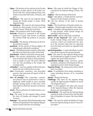 138 African Traditional Religion
Ruwa—The name by which the Chagga of Tan-
zania know the Supreme Being. It means “the
Sun.”
Sagbata—The Fon divinity of the Earth.
Sango—Like Jakuta, a Yoruba divinity and func-
tionary in God’s ministry of justice.
Se—The Fon divinity of the souls of human
beings.
Sogbo—The Fon divinity of thunder and the sea.
sorcery—Wicked magic intended to hurt others.
spirit—A bodiless and superhuman power, force,
or vital element, which human beings are
mindful of with reverence.
spirit world—Spirits collectively considered.
spirits of the departed—The souls of par-
ticular human beings and other animated
creatures, which are transformed into spir-
its at the moment when they are separated
from the body, and which are regarded with
reverence.
spiritual guardian—A spirit identified as watch-
ing over the interests of a group of people.
Suku—The name for the Supreme Being among
the Ovimbundu of Angola. It means “He who
supplies the needs of His creatures.”
superhuman beings—Gods, ancestors, guard-
ian spirits, and spirits of the departed, who are
regarded as powers above human beings.
Supreme Being—the unique power above which
there is no other.
taboo—A prohibition from doing something or
using something because of its reverential
nature.
ubuntu—Being truly human.
Uluhlanga—The name for the Supreme Being
used by the Ngoni people of Malawi. It means
“the Original Source.”
unity—A term applied to the ideas and concept
of the Supreme Being to reflect the Supreme
Being as one and uniquely one.
Unkulunkulu—The name for the Supreme Being
used by the Zulu of South Africa and the Nde-
bele of Zimbabwe. It means “the Great Oldest
One.”
Vidye—The name by which the Baluba of Congo
know the Supreme Being. It means “Great Cre-
ator Spirit.”
Ogun—The divinity of war and iron in the Yoruba
pantheon of gods; patron of all works con-
nected with iron, and presiding divinity over
matters concerned with oaths, covenants, and
pacts.
Olodumare—The name for the Supreme Being
among the Yoruba people. It means “Most
Supreme Being.”
Onyankopon—The name for the Supreme Being
among the Akan people of Ivory Coast and
Ghana. It means “Alone the Great One.”
Orisa—The pantheon of the Yoruba religion.
Orisanla—Second in command in the Yoruba
pantheon of gods. Also known as Obatala,
this divinity holds the position of associate
creator.
Orunmilla—The divinity of divination in the Yor-
uba pantheon of gods.
pantheon—In the context of African religion, all
national gods collectively considered.
phansi—Thehabitationplaceofspirits,believedby
the Zulu to be below the surface of the Earth.
polytheism—Belief in a hierarchy of many gods.
priest—The overseer, administrator, and coordi-
nator of matters that relate to divine premises,
such as temple of a god. The priest officiates
over the rites pertaining to the temple and
sacred grounds.
rainmaker—A person capable of effectively pray-
ing for the rain to fall and for it to stop.
rites—Ceremonial, customary, and prescribed
practices that punctuate all aspects of life in
African religion.
rites of passage—The ceremonies, customs,
and practices that are performed in order to
religiously enable people to move smoothly
through turning points of their lives, from
their earliest to their last moment of existence
on Earth.
ritual—The actualization of a belief system; a cer-
emonial act.
Rog—The name for the Supreme Being among
the Serer of Gambia and Senegal. It means
“Creator.”
Ruhanga—ThenamebywhichtheBanyankoreand
Banyoro of Uganda know the Supreme Being. It
means “Creator and Fixer of everything.”
 