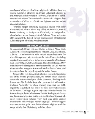13
numbers of adherents of African religion. In addition there is a
sizable number of adherents in African-influenced religions in
the Americas and elsewhere in the world. If numbers of adher-
ents are indicative of the continued existence of a religion, then
the numbers of adherents of African religion ensure its continu-
ation in the future.
For many people, combining traditional religion with either
Christianity or Islam is also a way of life. In particular, what is
known variously as indigenous Christianity or independent
churches have arisen throughout sub-Saharan Africa and prob-
ably represent the largest current manifestation of traditional
African religion, albeit in a pluralist context.
The African Continent
To understand African religion, it helps to look at Africa itself.
AfricaisthesecondlargestcontinentonEarth.OnlyAsiaislarger.
Africa’s 11.7 million square miles make it about three times the
size of Europe and twice the size of the United States, including
Alaska. On the north, where it shares the waters of the Mediterra-
neanSeawithSpain,Italy,andGreece,itliesclosetoEurope.Only
the narrow Red Sea separates it from the Middle East. Its western
shore stretches along the North and South Atlantic Ocean, and
its eastern shore the entire length of the Indian Ocean.
Because of its vast size Africa is a land of contrasts. It contains
one of the world’s greatest deserts, the Sahara, which stretches
across the north-central part of the continent, dividing north
from south. North of the Sahara lie countries rich with ancient
tradition. Ancient Egypt, whose pharaoh once ruled vast hold-
ings in the Middle East, was one of the most powerful countries
in the world. Carthage, a great city-state centuries before the
Roman Empire, lay in what is now Tunisia. Trading with Greece
and Rome, and with Asia to the east, the North Africans devel-
oped cosmopolitan cultures. They built large cities, erected
monuments, and developed written language. They worshipped
their own ancient gods. Later their traditional religions would be
swept aside by first Christianity and then Islam.
Introduction: Africa and Its People
 