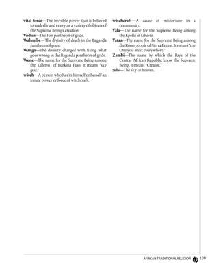 139
vital force—The invisible power that is believed
to underlie and energize a variety of objects of
the Supreme Being’s creation.
Vodun—The Fon pantheon of gods.
Walumbe—The divinity of death in the Baganda
pantheon of gods.
Wanga—The divinity charged with fixing what
goes wrong in the Baganda pantheon of gods.
Wene—The name for the Supreme Being among
the Tallensi of Burkina Faso. It means “sky
god.”
witch—A person who has in himself or herself an
innate power or force of witchcraft.
witchcraft—A cause of misfortune in a
community.
Yala—The name for the Supreme Being among
the Kpelle of Liberia.
Yataa—The name for the Supreme Being among
the Kono people of Sierra Leone. It means “the
One you meet everywhere.”
Zambi—The name by which the Baya of the
Central African Republic know the Supreme
Being. It means “Creator.”
zulu—The sky or heaven.
African Traditional Religion
 