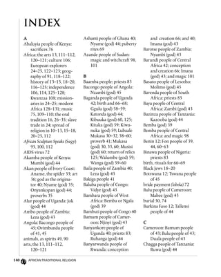 140 African Traditional Religion
INDEX
A
Abaluyia people of Kenya:
sacrifices 76
Africa: the arts 13, 111–112,
120–121; culture 106;
European explorers
24–25, 122–123; geog-
raphy of 91, 118–122;
history of 13–15, 18–20,
116–125; independence
106, 114, 125–128;
Kwanzaa 108; mission-
aries in 24–25; modern
Africa 128–131; music
75, 109–110; the oral
tradition 16, 26–35; slave
trade in 24; spread of
religion in 10–13, 15–18,
20–25, 112
African Sculpture Speaks (Segy)
95, 100, 112
AIDS virus 72
Akamba people of Kenya:
Mumbi (god) 44
Akan people of Ivory Coast:
Ananse, the spider 33; art
36; god as the origina-
tor 40; Nyame (god) 35;
Onyankopan (god) 44;
proverbs 35
Alur people of Uganda: Jok
(god) 44
Ambo people of Zambia:
Leza (god) 43
Angola: Bacongo people of
45; Ovimbundu people
of 41, 45
animals, as spirits 49, 90
arts, the 13, 111–112,
120–121
Ashanti people of Ghana 40;
Nyame (god) 44; puberty
rites 69
Azande people of Sudan:
magic and witchcraft 98,
101
B
Baamba people: priests 83
Bacongo people of Angola:
Nzambi (god) 45
Baganda people of Uganda
42; birth and 66–68;
Ggulu (god) 58–59;
Katonda (god) 44;
Kibuuka (god) 60, 125;
Kitaka (god) 59; Kiwa-
nuka (god) 59; Lubaale
Mukasa 30–32, 58–60;
proverb 41; Mukasa
(god) 30, 33, 60; Musisi
(god) 60; return of relics
125; Walumbe (god) 59;
Wanga (god) 59–60
Baila people of Zambia 40;
Leza (god) 43
Bakiga people 41
Baluba people of Congo:
Vidye (god) 43
Bambara people of West
Africa: Bemba or Ngala
(god) 39
Bambuti people of Congo 40
Bamum people of Camer-
oon: Njinyi (god) 43
Banyankore people of
Uganda 40; priests 83;
Ruhanga (god) 44
Banyarwanda people of
Rwanda: conception
and creation 66; and 40;
Imana (god) 43
Barotse people of Zambia:
Nyambi (god) 43
Barundi people of Central
Africa 42; conception
and creation 66; Imana
(god) 43; and magic 101
Basuto people of Lesotho:
Molimo (god) 45
Bavenda people of South
Africa: priests 83
Baya people of Central
Africa: Zambi (god) 43
Bazinza people of Tanzania:
Kazooba (god) 44
Bemba (god) 39
Bemba people of Central
Africa: and magic 98
Benin 12; Fon people of 39,
44, 60–63
Binawa people of Nigeria:
priests 83
birth, rituals for 66–69
Black Jews 18–20
Botswana 12; Tswana people
of 45
bride payment (lobola) 72
Bulu people of Cameroon:
Mabee (god) 43
burial 50, 74
Burkina Faso 12; Tallensi
people of 44
C
Cameroon: Bamum people
of 43; Bulu people of 43;
Duala people of 43
Chagga people of Tanzania:
Ruwa (god) 44
 