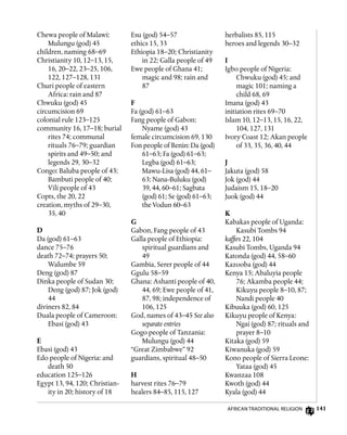 141
Chewa people of Malawi:
Mulungu (god) 45
children, naming 68–69
Christianity 10, 12–13, 15,
16, 20–22, 23–25, 106,
122, 127–128, 131
Churi people of eastern
Africa: rain and 87
Chwuku (god) 45
circumcision 69
colonial rule 123–125
community 16, 17–18; burial
rites 74; communal
rituals 76–79; guardian
spirits and 49–50; and
legends 29, 30–32
Congo: Baluba people of 43;
Bambuti people of 40;
Vili people of 43
Copts, the 20, 22
creation, myths of 29–30,
35, 40
D
Da (god) 61–63
dance 75–76
death 72–74; prayers 50;
Walumbe 59
Deng (god) 87
Dinka people of Sudan 30;
Deng (god) 87; Jok (god)
44
diviners 82, 84
Duala people of Cameroon:
Ebasi (god) 43
E
Ebasi (god) 43
Edo people of Nigeria: and
death 50
education 125–126
Egypt 13, 94, 120; Christian-
ity in 20; history of 18
Esu (god) 54–57
ethics 15, 33
Ethiopia 18–20; Christianity
in 22; Galla people of 49
Ewe people of Ghana 41;
magic and 98; rain and
87
F
Fa (god) 61–63
Fang people of Gabon:
Nyame (god) 43
female circumcision 69, 130
Fon people of Benin: Da (god)
61–63; Fa (god) 61–63;
Legba (god) 61–63;
Mawu-Lisa (god) 44, 61–
63; Nana-Buluku (god)
39, 44, 60–61; Sagbata
(god) 61; Se (god) 61–63;
the Vodun 60–63
G
Gabon, Fang people of 43
Galla people of Ethiopia:
spiritual guardians and
49
Gambia, Serer people of 44
Ggulu 58–59
Ghana: Ashanti people of 40,
44, 69; Ewe people of 41,
87, 98; independence of
106, 125
God, names of 43–45 See also
separate entries
Gogo people of Tanzania:
Mulungu (god) 44
“Great Zimbabwe” 92
guardians, spiritual 48–50
H
harvest rites 76–79
healers 84–85, 115, 127
herbalists 85, 115
heroes and legends 30–32
I
Igbo people of Nigeria:
Chwuku (god) 45; and
magic 101; naming a
child 68, 69
Imana (god) 43
initiation rites 69–70
Islam 10, 12–13, 15, 16, 22,
104, 127, 131
Ivory Coast 12; Akan people
of 33, 35, 36, 40, 44
J
Jakuta (god) 58
Jok (god) 44
Judaism 15, 18–20
Juok (god) 44
K
Kabakas people of Uganda:
Kasubi Tombs 94
kaffirs 22, 104
Kasubi Tombs, Uganda 94
Katonda (god) 44, 58–60
Kazooba (god) 44
Kenya 15; Abaluyia people
76; Akamba people 44;
Kikuyu people 8–10, 87;
Nandi people 40
Kibuuka (god) 60, 125
Kikuyu people of Kenya:
Ngai (god) 87; rituals and
prayer 8–10
Kitaka (god) 59
Kiwanuka (god) 59
Kono people of Sierra Leone:
Yataa (god) 45
Kwanzaa 108
Kwoth (god) 44
Kyala (god) 44
African Traditional Religion
 