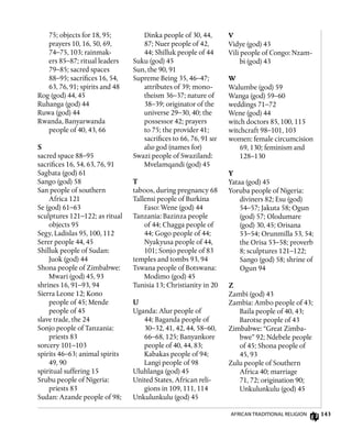 143
75; objects for 18, 95;
prayers 10, 16, 50, 69,
74–75, 103; rainmak-
ers 85–87; ritual leaders
79–85; sacred spaces
88–95; sacrifices 16, 54,
63, 76, 91; spirits and 48
Rog (god) 44, 45
Ruhanga (god) 44
Ruwa (god) 44
Rwanda, Banyarwanda
people of 40, 43, 66
S
sacred space 88–95
sacrifices 16, 54, 63, 76, 91
Sagbata (god) 61
Sango (god) 58
San people of southern
Africa 121
Se (god) 61–63
sculptures 121–122; as ritual
objects 95
Segy, Ladislas 95, 100, 112
Serer people 44, 45
Shilluk people of Sudan:
Juok (god) 44
Shona people of Zimbabwe:
Mwari (god) 45, 93
shrines 16, 91–93, 94
Sierra Leone 12; Kono
people of 45; Mende
people of 45
slave trade, the 24
Sonjo people of Tanzania:
priests 83
sorcery 101–103
spirits 46–63; animal spirits
49, 90
spiritual suffering 15
Srubu people of Nigeria:
priests 83
Sudan: Azande people of 98;
Dinka people of 30, 44,
87; Nuer people of 42,
44; Shilluk people of 44
Suku (god) 45
Sun, the 90, 91
Supreme Being 35, 46–47;
attributes of 39; mono-
theism 36–37; nature of
38–39; originator of the
universe 29–30, 40; the
possessor 42; prayers
to 75; the provider 41;
sacrifices to 66, 76, 91 see
also god (names for)
Swazi people of Swaziland:
Mvelamqandi (god) 45
T
taboos, during pregnancy 68
Tallensi people of Burkina
Faso: Wene (god) 44
Tanzania: Bazinza people
of 44; Chagga people of
44; Gogo people of 44;
Nyakyusa people of 44,
101; Sonjo people of 83
temples and tombs 93, 94
Tswana people of Botswana:
Modimo (god) 45
Tunisia 13; Christianity in 20
U
Uganda: Alur people of
44; Baganda people of
30–32, 41, 42, 44, 58–60,
66–68, 125; Banyankore
people of 40, 44, 83;
Kabakas people of 94;
Langi people of 98
Uluhlanga (god) 45
United States, African reli-
gions in 109, 111, 114
Unkulunkulu (god) 45
V
Vidye (god) 43
Vili people of Congo: Nzam-
bi (god) 43
W
Walumbe (god) 59
Wanga (god) 59–60
weddings 71–72
Wene (god) 44
witch doctors 85, 100, 115
witchcraft 98–101, 103
women: female circumcision
69, 130; feminism and
128–130
Y
Yataa (god) 45
Yoruba people of Nigeria:
diviners 82; Esu (god)
54–57; Jakuta 58; Ogun
(god) 57; Olodumare
(god) 30, 45; Orisana
53–54; Orunmilla 53, 54;
the Orisa 53–58; proverb
8; sculptures 121–122;
Sango (god) 58; shrine of
Ogun 94
Z
Zambi (god) 43
Zambia: Ambo people of 43;
Baila people of 40, 43;
Barotse people of 43
Zimbabwe: “Great Zimba-
bwe” 92; Ndebele people
of 45; Shona people of
45, 93
Zulu people of Southern
Africa 40; marriage
71, 72; origination 90;
Unkulunkulu (god) 45
African Traditional Religion
 