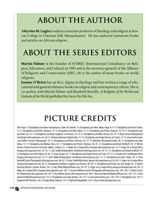 144 African Traditional Religion
ABOUT THE AUTHOR
Aloysius M. Lugira is adjunct associate professor of theology and religion at Bos-
ton College in Chestnut Hill, Massachusetts. He has authored numerous books
and articles on African religion.
PICTURE CREDITS
Title Page: © iStockphoto.com/Alena Yaroslavtseva; Table of Contents: © iStockphoto.com/Alan Tobey; Pages 8–9: © iStockphoto.com/Chris Crafter;
12: © iStockphoto.com/Peeter Viisimaa; 14: © iStockphoto.com/Alan Tobey; 17: © iStockphoto.com/Peeter Viisimaa; 18–19: © iStockphoto.com/
paul kline; 20–21: © iStockphoto.com/Klaas Lingbeek- van Kranen; 22–23: © iStockphoto.com/Ellen Ebenau; 26–27: © Dave Estment/Independent
Contributors/africanpictures.net; 28: © Anthony Bannister/Gallo/Corbis; 31: © iStockphoto.com/Angel Herrero de Frutos; 33: © www.shutterstock.
com/Steffen Foerster Photography; 34: © iStockphoto.com/Peeter Viisimaa; 36–37: © Atlantide Phototravel/Corbis; 38: © iStockphoto.com/Alan
Tobey; 41: © iStockphoto.com/Markus Divis; 42: © iStockphoto.com/Peeter Viisimaa; 46–47: © iStockphoto.com/David Kerkhoff; 49: © Werner
Forman Archive/Courtesy Entwistle Gallery, London; 51: © Roger de la Harpe/Africa Imagery/africanpictures.net; 52: © Roger de la Harpe/Africa
Imagery/africanpictures.net; 54–55: © Guy Stubbs/Independent Contributors/africanpictures.net; 56–57: © iStockphoto.com/David Kerkhoff; 62:
© iStockphoto.com/Alan Tobey; 64–65: © Getty Images; 67: © iStockphoto.com/Angel Herrero de Fruto; 70–71: © Ariadne Van Zandbergen/Africa
Imagery/africanpictures.net; 73: © Colin Walker/Independent Contributors/africanpictures.net; 77: © iStockphoto.com/Alan Tobey; 78: © Chris
Kerkhoff/South Photographs/africanpictures.net; 80–81: © Karin Duffie/Illustrative options/africanpictures.net; 82–83: © Roger de la Harpe/Africa
Imagery/africanpictures.net; 86: © iStockphoto.com/Klaas Lingbeek-van Kranen; 88–89: © iStockphoto.com/Frank van den Bergh; 92: © Robert
Aberman/Werner Forman Archive; 94: © Judy Dillon/BigStockPhoto.com; 96–97: © Roger de la Harpe/Africa Imagery/africanpictures.net; 99: ©
Roger de la Harpe/Africa Imagery/africanpictures.net; 102: © Graeme Williams/South Photographs/africanpictures.net; 104–105: © David Larsen/
The Media Bank/africanpictures.net; 107: © Oryx Media Archive/africanpictures.net; 108: © Bernardo Martino/BigStockPhoto.com; 110–111: © ilam
archive/ILAM/africanpictures.net; 113: © iStockphoto.com/Luke Daniek; 116–117: © www.dreamstime.com; 118–119: © iStockphoto.com; 124: ©
Stapleton/HIP/TopFoto; 126: © ImageWorks/Topfoto; 131: ©TopFoto/ImageWorks; 129: © Oryx media/africanpictures.net
ABOUT THE SERIES EDITORS
Martin Palmer is the founder of ICOREC (International Consultancy on Reli-
gion, Education, and Culture) in 1983 and is the secretary-general of the Alliance
of Religions and Conservation (ARC). He is the author of many books on world
religions.
Joanne O’Brien has an M.A. degree in theology and has written a range of edu-
cational and general reference books on religion and contemporary culture. She is
co-author, with Martin Palmer and Elizabeth Breuilly, of Religions of the World and
Festivals of the World published by Facts On File Inc.
 