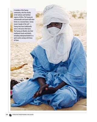 14 AfricAn TrAdiTionAl religion
A member of theTuareg
community, who live mostly
in the Saharan and Sahelian
regions of Africa.TheTuareg are
seminomadic and travel with their
herds on a seasonal basis. Tuareg
means“people of the veil”—
Tuareg men have traditionally
worn a veil across their faces.
TheTuareg are Muslim, but their
traditional rituals and beliefs,
including widespread beliefs in a
spirit world, overlap with those
of Islam.
 