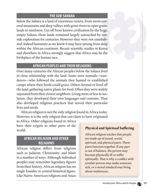 15
ThE suB-sAhARA
Below the Sahara is a land of enormous variety, from snow-cov-
ered mountains and deep valleys with great rivers to open grass-
lands to rainforest. Cut off from known civilization by the huge,
empty Sahara, these lands remained largely untouched by out-
side exploration for centuries. However they were not uninhab-
ited. Indeed humanity as we know it may have sprung from deep
within the African continent. Recent scientific studies in Kenya
and elsewhere in Africa strongly suggest that Africa may be the
birthplace of the human race.
AfRiCAn PEoPLEs AnD ThEiR RELigions
Over many centuries the African peoples below the Sahara lived
in close relationship with the land. Some were nomads—wan-
derers—who followed the animals they hunted or established
camps where their herds could graze. Others farmed or lived off
the land, gathering native plants for food. Often they were widely
separated from their closest neighbors. Living more or less in iso-
lation, they developed their own languages and customs. They
also developed religious practices that served their particular
lives and needs.
African religion is not the only religion found in Africa today.
However, it is the only religion that can claim to have originated
in Africa. Other religions found in Africa
have their origins in other parts of the
world.
AfRiCAn RELigion AnD oThER
RELigions
African religion differs from religions
such as Judaism, Christianity, and Islam
in a number of ways. Although individual
peoples may remember legendary figures
from their history, African religion has no
single founder or central historical figure.
Like Native American religions and Asian
Physical	and	Spiritual	Suffering	
African religion teaches that people
are made up of moral, social,
spiritual, and physical parts. These
parts function together. If any part
is out of balance, the person may
become physically ill or suffer
spiritually. That is why a conflict with
another person may make someone
sick, or a moral misdeed may bring
about misfortune.
introduction: Africa and its People
 