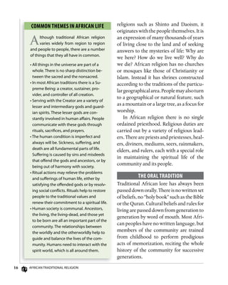 16 AfricAn TrAdiTionAl religion
religions such as Shinto and Daoism, it
originates with the people themselves. It is
an expression of many thousands of years
of living close to the land and of seeking
answers to the mysteries of life: Why are
we here? How do we live well? Why do
we die? African religion has no churches
or mosques like those of Christianity or
Islam. Instead it has shrines constructed
according to the traditions of the particu-
largeographicalarea.Peoplemayalsoturn
to a geographical or natural feature, such
as a mountain or a large tree, as a focus for
worship.
In African religion there is no single
ordained priesthood. Religious duties are
carried out by a variety of religious lead-
ers. There are priests and priestesses, heal-
ers, diviners, mediums, seers, rainmakers,
elders, and rulers, each with a special role
in maintaining the spiritual life of the
community and its people.
ThE oRAL TRADiTion
Traditional African lore has always been
passed down orally. There is no written set
of beliefs, no “holy book” such as the Bible
or the Quran. Cultural beliefs and rules for
living are passed down from generation to
generation by word of mouth. Most Afri-
can peoples have no written language, but
members of the community are trained
from childhood to perform prodigious
acts of memorization, reciting the whole
history of the community for successive
generations.
Common ThEmEs in AfRiCAn LifE
Although traditional African religion
varies widely from region to region
and people to people, there are a number
of things that they all have in common.
• All things in the universe are part of a
whole. There is no sharp distinction be-
tween the sacred and the nonsacred.
• in most African traditions there is a Su-
preme Being: a creator, sustainer, pro-
vider, and controller of all creation.
• Serving with the creator are a variety of
lesser and intermediary gods and guard-
ian spirits. These lesser gods are con-
stantly involved in human aﬀairs. People
communicate with these gods through
rituals, sacriﬁces, and prayers.
• The human condition is imperfect and
always will be. Sickness, suﬀering, and
death are all fundamental parts of life.
Suﬀering is caused by sins and misdeeds
that oﬀend the gods and ancestors, or by
being out of harmony with society.
• ritual actions may relieve the problems
and suﬀerings of human life, either by
satisfying the oﬀended gods or by resolv-
ing social conﬂicts. rituals help to restore
people to the traditional values and
renew their commitment to a spiritual life.
• Human society is communal. Ancestors,
the living, the living-dead, and those yet
to be born are all an important part of the
community. The relationships between
the worldly and the otherworldly help to
guide and balance the lives of the com-
munity. Humans need to interact with the
spirit world, which is all around them.
 