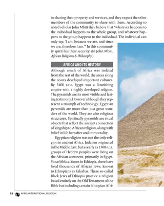 18 African Traditional Religion
in sharing their property and services, and they expect the other
members of the community to share with them. According to
noted scholar John Mbiti they believe that “whatever happens to
the individual happens to the whole group, and whatever hap-
pens to the group happens to the individual. The individual can
only say, ‘I am, because we are, and since
we are, therefore I am.’” In this communi-
ty spirit lies their security. (In John Mbiti,
African Religions  Philosophy.)
Africa and Its History
Although much of Africa was isolated
from the rest of the world, the areas along
the coasts developed important cultures.
By 3400 b.c.e. Egypt was a flourishing
empire with a highly developed religion.
The pyramids are its most visible and last-
ingtestimony.Howeveralthoughtheyrep-
resent a triumph of technology, Egyptian
pyramids are more than just great won-
ders of the world. They are also religious
structures. Spiritually pyramids are ritual
objects that reflect the ancient connection
of kingship to African religion, along with
belief in life hereafter and immortality.
Egyptian religion was not the only reli-
gion in ancient Africa. Judaism originated
intheMiddleEast,butasearlyas1300b.c.e.
groups of Hebrew peoples were living on
the African continent, primarily in Egypt.
Since biblical times in Ethiopia, there have
lived thousands of African Jews, known
to Ethiopians as Falashas. These so-called
Black Jews of Ethiopia practice a religion
based entirely on the Old Testament of the
Bible but including certain Ethiopian Afri-
 