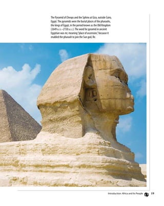 19
The Pyramid of Cheops and the Sphinx at Giza, outside Cairo,
Egypt.The pyramids were the burial places of the pharaohs,
the kings of Egypt, in the period known as the Old Kingdom
(2649 b.c.e.–2150 b.c.e.).The word for pyramid in ancient
Egyptian was mr, meaning“place of ascension,”because it
enabled the pharaoh to join the Sun god, Re.
Introduction: Africa and Its People
 