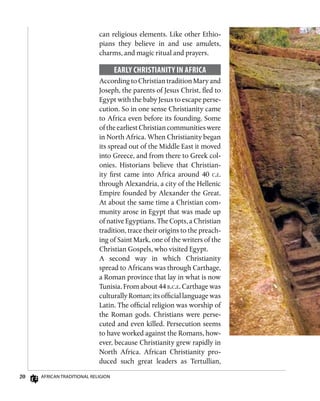 20 African Traditional Religion
can religious elements. Like other Ethio-
pians they believe in and use amulets,
charms, and magic ritual and prayers.
Early Christianity in Africa
According to Christian tradition Mary and
Joseph, the parents of Jesus Christ, fled to
Egypt with the baby Jesus to escape perse-
cution. So in one sense Christianity came
to Africa even before its founding. Some
oftheearliestChristiancommunitieswere
in North Africa. When Christianity began
its spread out of the Middle East it moved
into Greece, and from there to Greek col-
onies. Historians believe that Christian-
ity first came into Africa around 40 c.e.
through Alexandria, a city of the Hellenic
Empire founded by Alexander the Great.
At about the same time a Christian com-
munity arose in Egypt that was made up
of native Egyptians. The Copts, a Christian
tradition, trace their origins to the preach-
ing of Saint Mark, one of the writers of the
Christian Gospels, who visited Egypt.
A second way in which Christianity
spread to Africans was through Carthage,
a Roman province that lay in what is now
Tunisia. From about 44 b.c.e. Carthage was
culturally Roman; its official language was
Latin. The official religion was worship of
the Roman gods. Christians were perse-
cuted and even killed. Persecution seems
to have worked against the Romans, how-
ever, because Christianity grew rapidly in
North Africa. African Christianity pro-
duced such great leaders as Tertullian,
 