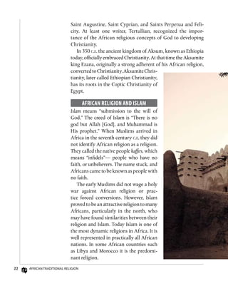 22 African Traditional Religion
Saint Augustine, Saint Cyprian, and Saints Perpetua and Feli­-
city. At least one writer, Tertullian, recognized the impor-
tance of the African religious concepts of God to developing
Christianity.
In 350 c.e. the ancient kingdom of Aksum, known as Ethiopia
today, officially embraced Christianity. At that time the Aksumite
king Ezana, originally a strong adherent of his African religion,
convertedtoChristianity.AksumiteChris-
tianity, later called Ethiopian Christianity,
has its roots in the Coptic Christianity of
Egypt.
African Religion and Islam
Islam means “submission to the will of
God.” The creed of Islam is “There is no
god but Allah [God], and Muhammad is
His prophet.” When Muslims arrived in
Africa in the seventh century c.e. they did
not identify African religion as a religion.
They called the native people kaffirs, which
means “infidels”— people who have no
faith, or unbelievers. The name stuck, and
Africans came to be known as people with
no faith.
The early Muslims did not wage a holy
war against African religion or prac-
tice forced conversions. However, Islam
proved to be an attractive religion to many
Africans, particularly in the north, who
may have found similarities between their
religion and Islam. Today Islam is one of
the most dynamic religions in Africa. It is
well represented in practically all African
nations. In some African countries such
as Libya and Morocco it is the predomi-
nant religion.
 