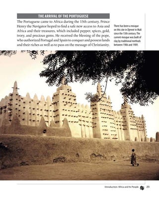 23
The Arrival of the Portuguese
The Portuguese came to Africa during the 15th century. Prince
Henry the Navigator hoped to find a safe new access to Asia and
Africa and their treasures, which included pepper, spices, gold,
ivory, and precious gems. He received the blessing of the pope,
who authorized Portugal and Spain to conquer and possess lands
and their riches as well as to pass on the message of Christianity.
There has been a mosque
on this site in Djenné in Mali
since the 13th century.The
current mosque was built of
clay by traditional methods
between 1906 and 1909.
Introduction: Africa and Its People
 